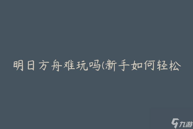 明日方舟难玩吗(新手如何轻松入门)