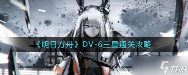 《明日方舟》DV-6怎么过？DV-6三星通关攻略